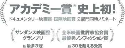 アカデミー賞®史上初！ドキュメンタリー映画賞・国際映画賞2部門同時ノミネート（サンダンス映画祭 グランプリ）他最多3冠（全米映画批評家協会賞 最優秀ノンフィクション賞）他30を超える受賞